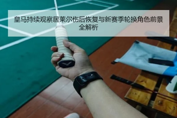 皇马持续观察居莱尔伤后恢复与新赛季轮换角色前景全解析