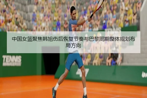 中国女篮聚焦韩旭伤后恢复节奏与巴黎周期整体规划布局方向