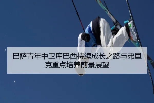 巴萨青年中卫库巴西持续成长之路与弗里克重点培养前景展望