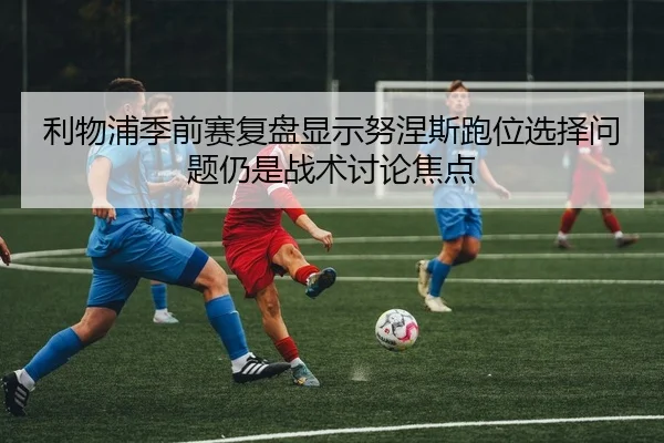 利物浦季前赛复盘显示努涅斯跑位选择问题仍是战术讨论焦点