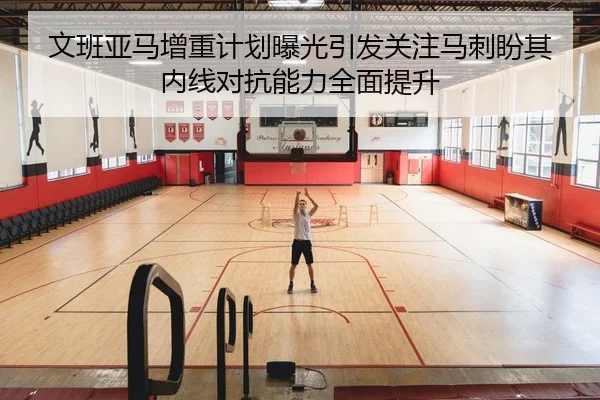 文班亚马增重计划曝光引发关注马刺盼其内线对抗能力全面提升