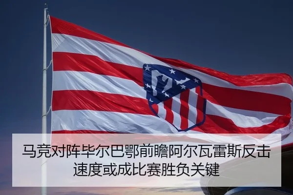 马竞对阵毕尔巴鄂前瞻阿尔瓦雷斯反击速度或成比赛胜负关键